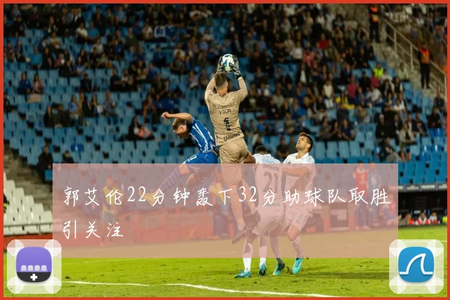 郭艾伦22分钟轰下32分助球队取胜引关注