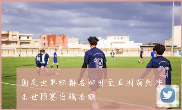 国足世界杯排名回升至亚洲前列冲击世预赛出线名额
