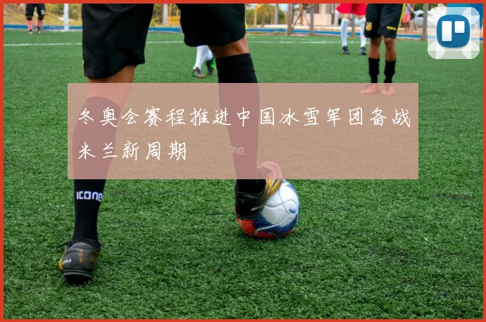 冬奥会赛程推进中国冰雪军团备战米兰新周期