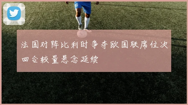 法国对阵比利时争夺欧国联席位次回合较量悬念延续